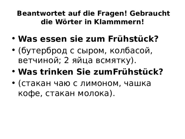   Beantwortet auf die Fragen! Gebraucht die Wörter in Klammmern! Was essen sie zum Frühstück? (бутерброд с сыром, колбасой, ветчиной; 2 яйца всмятку). Was trinken Sie zumFrühstück? (стакан чаю с лимоном, чашка кофе, стакан молока). 