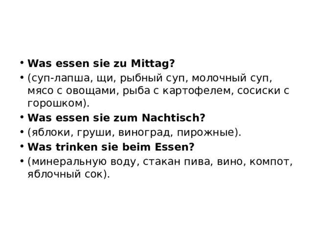 Was essen sie zu Mittag? (суп-лапша, щи, рыбный суп, молочный суп, мясо с овощами, рыба с картофелем, сосиски с горошком). Was essen sie zum Nachtisch? (яблоки, груши, виноград, пирожные). Was trinken sie beim Essen? (минеральную воду, стакан пива, вино, компот, яблочный сок). 