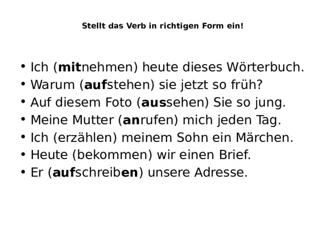  Stellt das Verb in richtigen Form ein!    Ich ( mit nehmen) heute dieses Wӧrterbuch. Warum ( auf stehen) sie jetzt so früh? Auf diesem Foto ( aus sehen) Sie so jung. Meine Mutter ( an rufen) mich jeden Tag. Ich (erzählen) meinem Sohn ein Märchen. Heute (bekommen) wir einen Brief. Er ( auf schreib en ) unsere Adresse. 