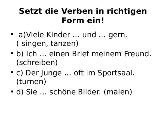 Setzt die Verben in richtigen Form ein!   a)Viele Kinder … und … gern. ( singen, tanzen) b) Ich … einen Brief meinem Freund. (schreiben) c) Der Junge … oft im Sportsaal. (turnen) d) Sie … schöne Bilder. (malen) 
