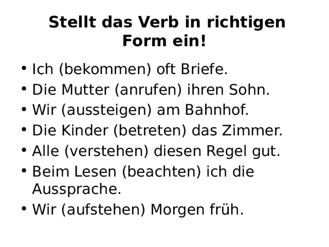   Stellt das Verb in richtigen Form ein! Ich (bekommen) oft Briefe. Die Mutter (anrufen) ihren Sohn. Wir (aussteigen) am Bahnhof. Die Kinder (betreten) das Zimmer. Alle (verstehen) diesen Regel gut. Beim Lesen (beachten) ich die Aussprache. Wir (aufstehen) Morgen früh. 