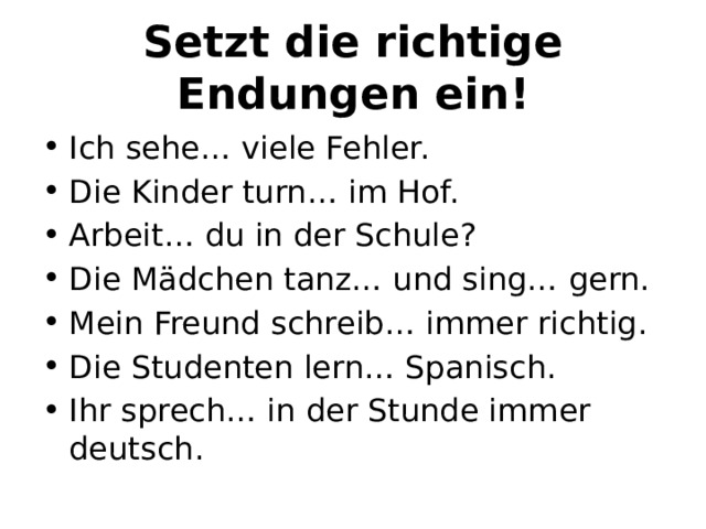 Setzt die richtige Endungen ein! Ich sehe… viele Fehler. Die Kinder turn… im Hof. Arbeit… du in der Schule? Die Mädchen tanz… und sing… gern. Mein Freund schreib… immer richtig. Die Studenten lern… Spanisch. Ihr sprech… in der Stunde immer deutsch. 