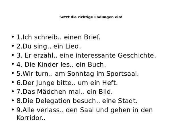     Setzt die richtige Endungen ein!    1.Ich schreib.. einen Brief. 2.Du sing.. ein Lied. 3. Er erzähl.. eine interessante Geschichte. 4. Die Kinder les.. ein Buch. 5.Wir turn.. am Sonntag im Sportsaal. 6.Der Junge bitte.. um ein Heft. 7.Das Mädchen mal.. ein Bild. 8.Die Delegation besuch.. eine Stadt. 9.Alle verlass.. den Saal und gehen in den Korridor.. 