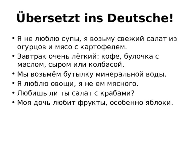 Übersetzt ins Deutsche! Я не люблю супы, я возьму свежий салат из огурцов и мясо с картофелем. Завтрак очень лёгкий: кофе, булочка с маслом, сыром или колбасой. Мы возьмём бутылку минеральной воды. Я люблю овощи, я не ем мясного. Любишь ли ты салат с крабами? Моя дочь любит фрукты, особенно яблоки. 