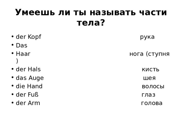 Умеешь ли ты называть части тела? der Kopf                                                    рука Das Haar                                                    нога (ступня) der Hals                                                     кисть das Auge                                                    шея die Hand                                                    волосы der Fuß                                                      глаз der Arm                                                     голова 