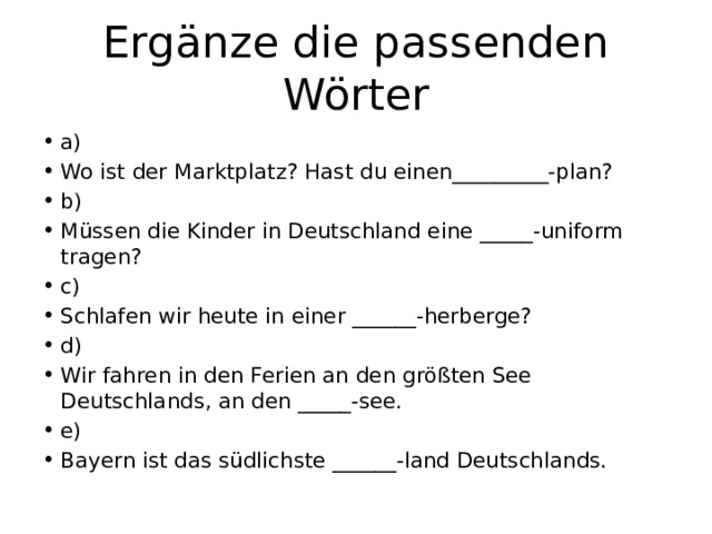 Ergänze die passenden Wörter a) Wo ist der Marktplatz? Hast du einen_________-plan? b) Müssen die Kinder in Deutschland eine _____-uniform tragen? c) Schlafen wir heute in einer ______-herberge? d) Wir fahren in den Ferien an den größten See Deutschlands, an den _____-see. e) Bayern ist das südlichste ______-land Deutschlands. 