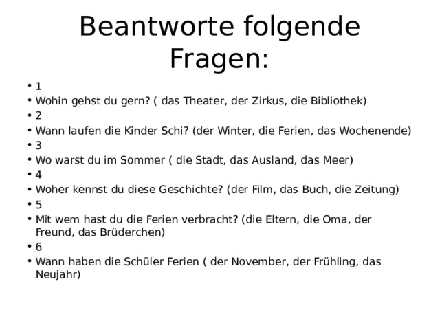 Beantworte folgende Fragen: 1 Wohin gehst du gern? ( das Theater, der Zirkus, die Bibliothek) 2 Wann laufen die Kinder Schi? (der Winter, die Ferien, das Wochenende) 3 Wo warst du im Sommer ( die Stadt, das Ausland, das Meer) 4 Woher kennst du diese Geschichte? (der Film, das Buch, die Zeitung) 5 Mit wem hast du die Ferien verbracht? (die Eltern, die Oma, der Freund, das Brüderchen) 6 Wann haben die Schüler Ferien ( der November, der Frühling, das Neujahr) 