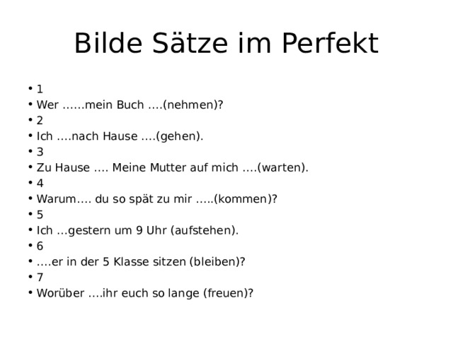 Bilde Sätze im Perfekt 1 Wer ……mein Buch ….(nehmen)? 2 Ich ….nach Hause ….(gehen). 3 Zu Hause …. Meine Mutter auf mich ….(warten). 4 Warum…. du so spät zu mir …..(kommen)? 5 Ich …gestern um 9 Uhr (aufstehen). 6 … .er in der 5 Klasse sitzen (bleiben)? 7 Worüber ….ihr euch so lange (freuen)? 