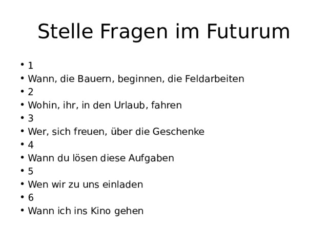 Stelle Fragen im Futurum 1 Wann, die Bauern, beginnen, die Feldarbeiten 2 Wohin, ihr, in den Urlaub, fahren 3 Wer, sich freuen, über die Geschenke 4 Wann du lösen diese Aufgaben 5 Wen wir zu uns einladen 6 Wann ich ins Kino gehen 
