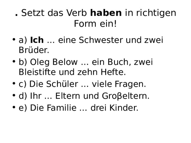 . Setzt das Verb haben in richtigen Form ein! а) Ich … eine Schwester und zwei Brüder. b) Oleg Below … ein Buch, zwei Bleistifte und zehn Hefte. c) Die Schüler … viele Fragen. d) Ihr … Eltern und Groβeltern. e) Die Familie … drei Kinder. 
