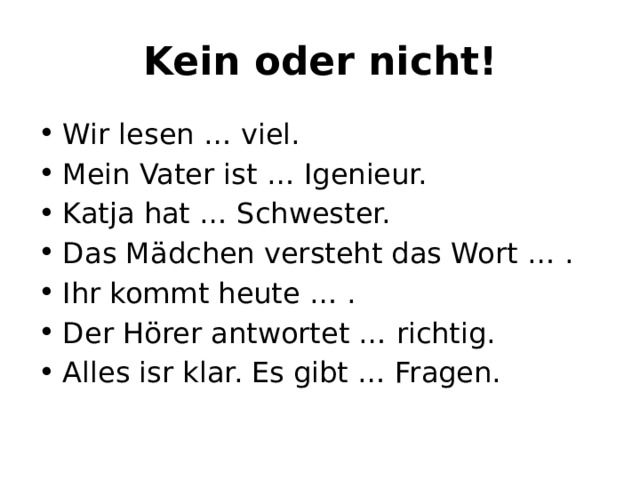 Kein oder nicht! Wir lesen … viel. Mein Vater ist … Igenieur. Katja hat … Schwester. Das Mädchen versteht das Wort … . Ihr kommt heute … . Der Hӧrer antwortet … richtig. Alles isr klar. Es gibt … Fragen. 