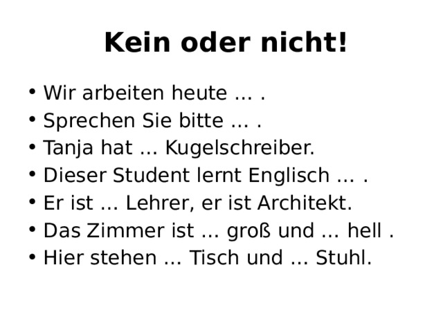   Kein oder nicht! Wir arbeiten heute … . Sprechen Sie bitte … . Tanja hat … Kugelschreiber. Dieser Student lernt Englisch … . Er ist … Lehrer, er ist Architekt. Das Zimmer ist … groß und … hell . Hier stehen … Tisch und … Stuhl. 