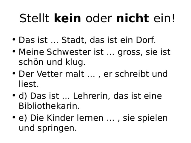   Stellt kein oder nicht ein! Das ist … Stadt, das ist ein Dorf. Meine Schwester ist … gross, sie ist schön und klug. Der Vetter malt … , er schreibt und liest. d) Das ist … Lehrerin, das ist eine Bibliothekarin. e) Die Kinder lernen … , sie spielen und springen. 