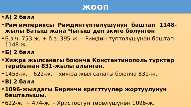 жооп А) 2 балл Рим  империясы Римдин  түптөлүшүнүн  баштап  1148-жылы  Батыш жана Чыгыш деп экиге бөлүнгөн Б.з.ч. 753-ж. + б.з. 395-ж. – Римдин түптөлүшүнөн баштап 1148-ж. Б) 2 балл Хижра жылсанагы боюнча Константинополь түрктөр тарабынан 831-жылы алынган. 1453-ж. – 622-ж. – хижра жыл санагы боюнча 831-ж. В) 2 балл 1096-жылдагы Биринчи кресттүүлөр жортуулунун башталышы. 622-ж. + 474-ж. – Христостун төрөлүшүнөн 1096-ж. 