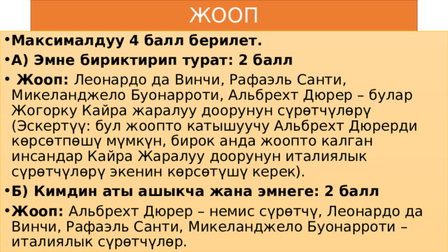ЖООП Максималдуу 4 балл берилет. А) Эмне бириктирип турат: 2 балл  Жооп: Леонардо да Винчи, Рафаэль Санти, Микеланджело Буонарроти, Альбрехт Дюрер – булар Жогорку Кайра жаралуу доорунун сүрөтчүлөрү (Эскертүү: бул жоопто катышуучу Альбрехт Дюрерди көрсөтпөшү мүмкүн, бирок анда жоопто калган инсандар Кайра Жаралуу доорунун италиялык сүрөтчүлөрү экенин көрсөтүшү керек). Б) Кимдин аты ашыкча жана эмнеге: 2 балл Жооп: Альбрехт Дюрер – немис сүрөтчү, Леонардо да Винчи, Рафаэль Санти, Микеланджело Буонарроти – италиялык сүрөтчүлөр. 