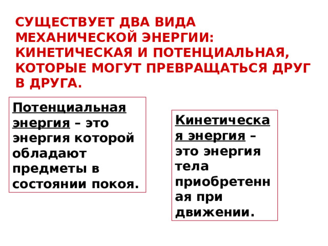СУЩЕСТВУЕТ ДВА ВИДА МЕХАНИЧЕСКОЙ ЭНЕРГИИ: КИНЕТИЧЕСКАЯ И ПОТЕНЦИАЛЬНАЯ, КОТОРЫЕ МОГУТ ПРЕВРАЩАТЬСЯ ДРУГ В ДРУГА. Потенциальная энергия – это энергия которой обладают предметы в состоянии покоя. Кинетическая энергия – это энергия тела приобретенная при движении. 