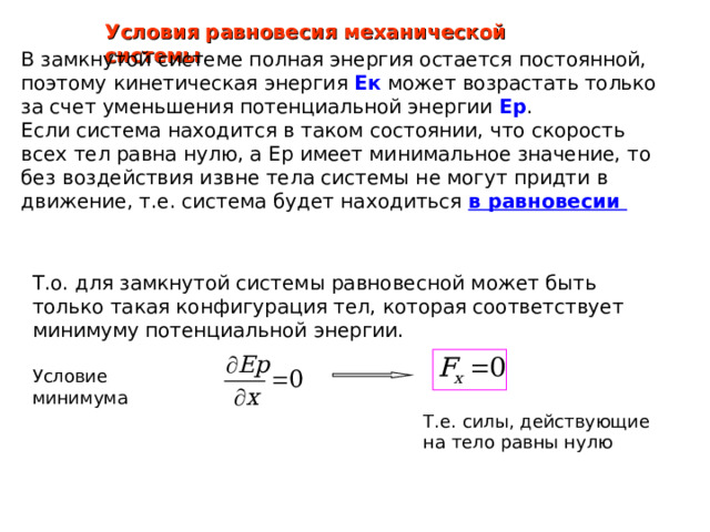 Условия равновесия механической системы В замкнутой системе полная энергия остается постоянной, поэтому кинетическая энергия Ек может возрастать только за счет уменьшения потенциальной энергии Ер .  Если система находится в таком состоянии, что скорость всех тел равна нулю, а Ер имеет минимальное значение, то без воздействия извне тела системы не могут придти в движение, т.е. система будет находиться в равновесии Т.о. для замкнутой системы равновесной может быть только такая конфигурация тел, которая соответствует минимуму потенциальной энергии. 