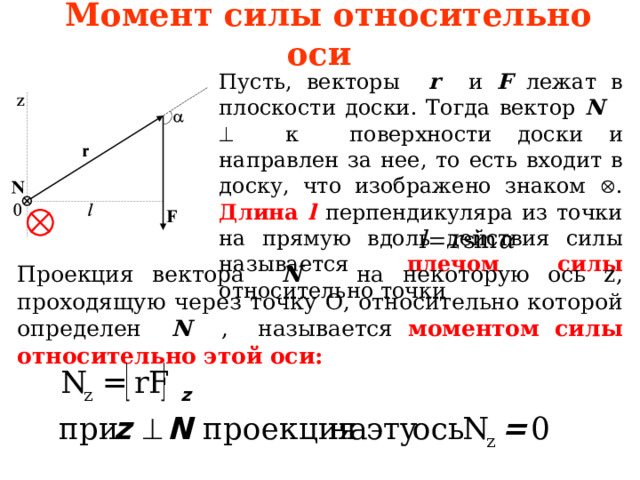 Момент силы относительно оси Пусть, векторы r и F лежат в плоскости доски . Тогда вектор N   к поверхности доски и направлен за не е , то есть входит в доску , что изображено знаком  . Длина l  перпендикуляра из точки на прямую вдоль действия  силы называется плечом силы относительно точки Проекция вектора N на некоторую ось z, проходящую через точку О, относительно которой определен N , называется  моментом силы относительно этой оси:  