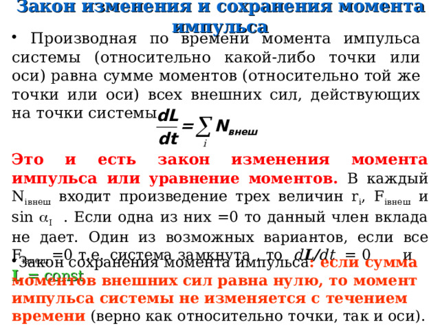 Закон изменения и сохранения момент а импульса  Производная по времени момента импульса системы (относительно какой-либо точки или оси) равна сумме моментов (относительно той же точки или оси) всех внешних сил, действующих на точки системы . Это и есть закон изменения момента импульса или уравнение моментов. В каждый N i внеш  входит произведение трех величин r i , F i внеш  и sin   I . Если одна из них =0 то данный член вклада не дает.  Один из возможных вариантов, е сли все F i внеш  =0 т.е. система замкнута  , то d L/ dt = 0 и L = const З акон сохранения момента импульса : если сумма м омент ов внешних сил равна нулю, то  момент импульс а системы  не изменяется с течением времени  (верно как относительно точки, так и оси) .  