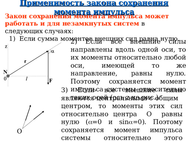 Применимость закона сохранения момент а импульса Закон сохранения момента импульса мож ет работать и для незамкнутых систем в следующих случаях:  1) Если сумма моментов внешних сил равна нулю. 2) Если все внешние силы направлены вдоль одной оси, то их моменты относительно любой оси, имеющей то же направление, равны нулю. Поэтому сохраняется момент импульса системы относительно таких осей (ось z на рис.) 3) Если все внешние силы являются центральными с общим центром, то моменты этих сил относительно центра О равны нулю (  =0 и sin  =0 ) . Поэтому сохраняется момент импульса системы относительно этого центра О. О  