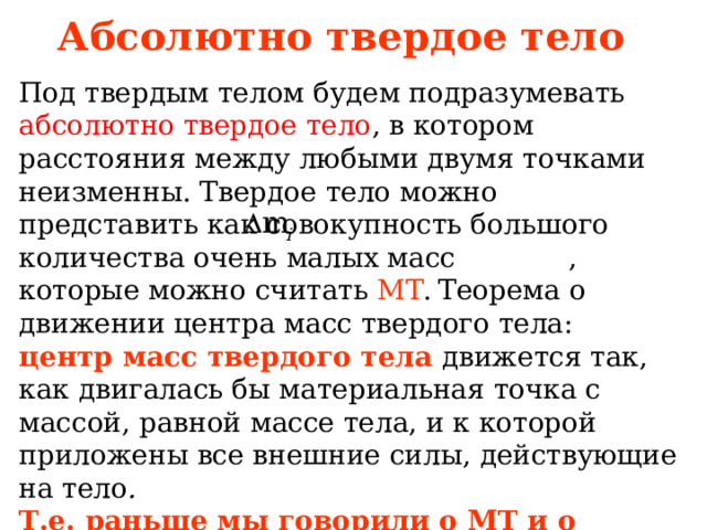 Абсолютно твердое тело Под твердым телом будем подразумевать абсолютно твердое тело , в котором расстояния между любыми двумя точками неизменны. Твердое тело можно представить как совокупность большого количества очень малых масс , которые можно считать МТ .  Теорема о движении центра масс твердого тела: центр масс твердого тела движется так, как двигалась бы материальная точка с массой, равной массе тела, и к которой приложены все внешние силы, действующие на тело . Т.е. раньше мы говорили о МТ и о систем МТ и ее центре масс теперь еще и об абсолютно твердом теле. 