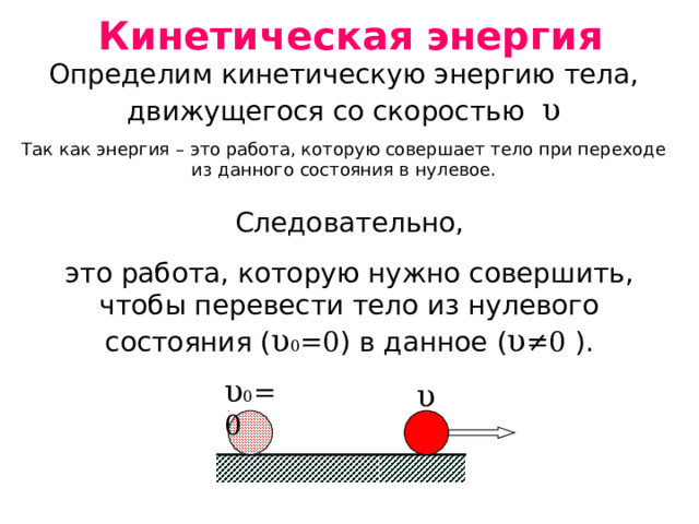 Кинетическая энергия Определим кинетическую энергию тела, движущегося со скоростью υ Так как энергия – это работа, которую совершает тело при переходе из данного состояния в нулевое. Следовательно, это работа, которую нужно совершить, чтобы перевести тело из нулевого состояния ( υ 0 =0 ) в данное ( υ ≠ 0 ). υ 0 =0 υ 