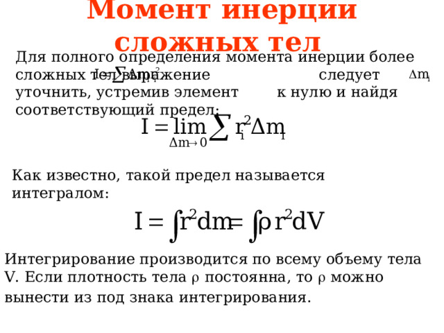 Момент инерции сложных тел Для полного определения момента инерции более сложных тел выражение следует уточнить, устремив элемент к нулю и найдя соответствующий предел: Как известно, такой предел называется интегралом: Интегрирование производится по всему объему тела V . Если плотность тела   постоянна, то  можно вынести из под знака интегрирования.  