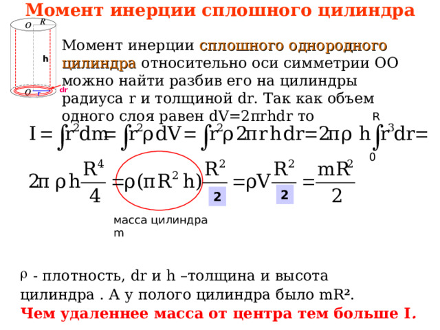 Момент инерции сплошного цилиндра Момент инерции сплошного однородного цилиндра относительно оси симметрии ОО  можно найти разбив его на цилиндры радиуса r и толщиной dr . Так как объем одного слоя равен dV=2 π rhdr то h dr r R 0 2 2 масса цилиндра m  - плотность, dr и h – толщина  и высота цилиндра . А у полого цилиндра было mR 2 .  Чем удаленнее масса от центра тем больше I . 