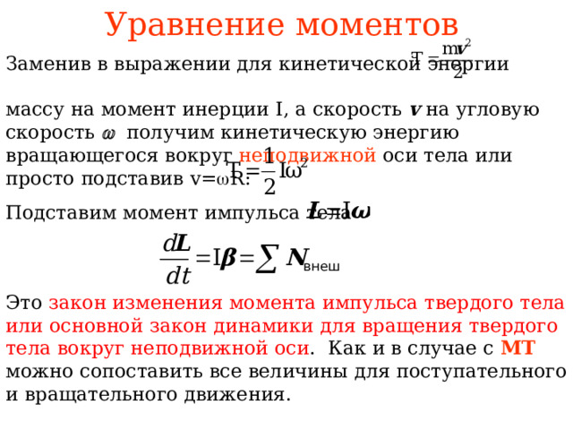 Уравнение моментов  Заменив в выражении для кинетической энергии массу на момент инерции I , а скорость v на угловую скорость   получим кинетическую энергию вращающегося вокруг неподвижной оси тела  или просто подставив v=  R : Подставим момент импульса тела Это закон изменения момента импульса твердого тела или основной закон динамики для вращения твердого тела вокруг неподвижной оси . Как и в случае с МТ можно сопоставить все величины для поступательного и вращательного движения.  