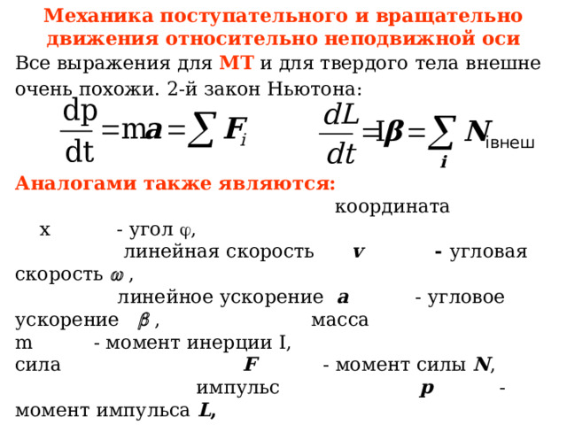 Механика поступательного и вращательно движения относительно неподвижной оси Все выражения для МТ и для твердого тела внешне очень похожи. 2-й закон Ньютона:  Аналогами также являются: координата х  - угол  , линейная скорость v    - угловая скорость  , линейное ускорение a   - угловое ускорение    ,      масса m   - момент инерции I , сила F   - момент силы N , импульс р   - момент импульса L , кинетическая энергия mv 2 /2  - кинетическая энергия I  2 /2 ,  работа   dA = F s ds - работа dA = N   d   мощность P=F v v - P=N     