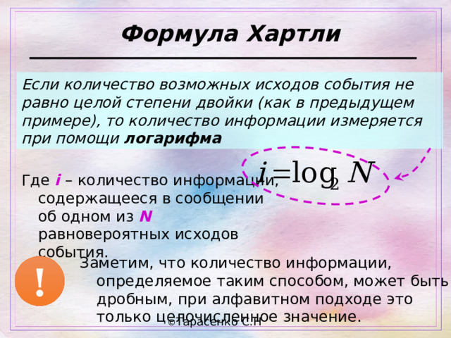 Формула Хартли Если количество возможных исходов события не равно целой степени двойки (как в предыдущем примере), то количество информации измеряется при помощи логарифма Где i – количество информации, содержащееся в сообщении об одном из N равновероятных исходов события. Заметим, что количество информации, определяемое таким способом, может быть дробным, при алфавитном подходе это только целочисленное значение. ! 