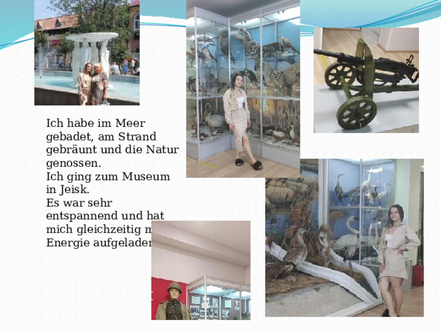 Ich habe im Meer gebadet, am Strand gebräunt und die Natur genossen. Ich ging zum Museum in Jeisk. Es war sehr entspannend und hat mich gleichzeitig mit Energie aufgeladen. 