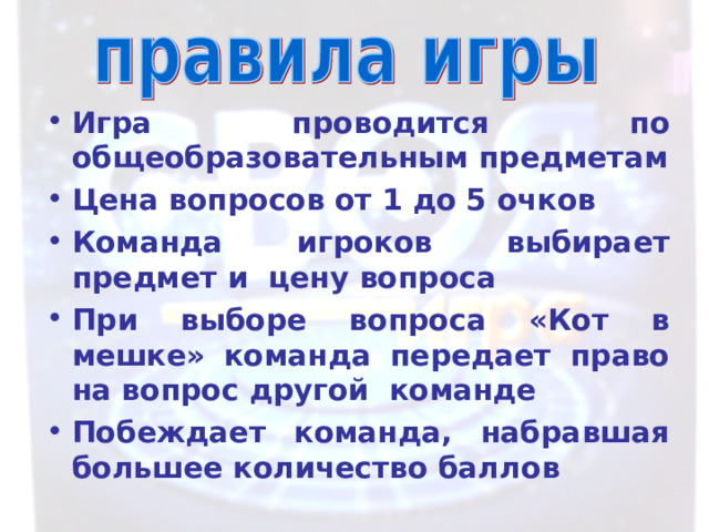 Игра проводится по общеобразовательным предметам Цена вопросов от 1 до 5 очков Команда игроков выбирает предмет и цену вопроса При выборе вопроса «Кот в мешке» команда передает право на вопрос другой команде Побеждает команда, набравшая большее количество баллов 
