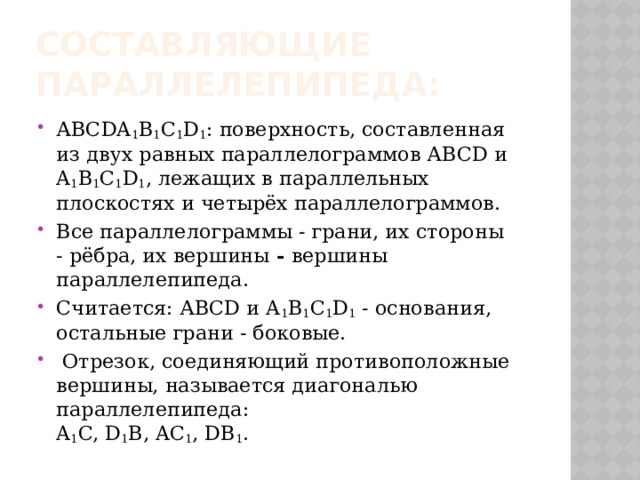 Составляющие параллелепипеда: АВСDA 1 B 1 C 1 D 1 : поверхность, составленная из двух равных параллелограммов АВСD и A 1 B 1 C 1 D 1 , лежащих в параллельных плоскостях и четырёх параллелограммов. Все параллелограммы - грани, их стороны - рёбра, их вершины  - вершины параллелепипеда. Считается: АВСD и A 1 B 1 C 1 D 1  - основания, остальные грани - боковые.   Отрезок, соединяющий противоположные вершины, называется диагональю параллелепипеда:  A 1 C, D 1 B, AC 1 , DB 1 . 