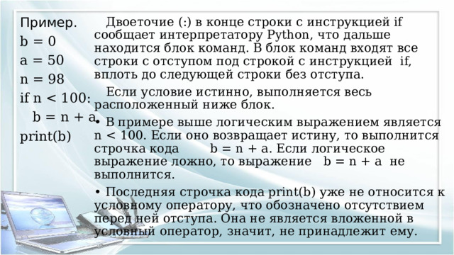 Пример.  Двоеточие (:) в конце строки с инструкцией if сообщает интерпретатору Python, что дальше находится блок команд. В блок команд входят все строки с отступом под строкой с инструкцией if, вплоть до следующей строки без отступа. b = 0  Если условие истинно, выполняется весь расположенный ниже блок. a = 50 • В примере выше логическим выражением является n n = 98 • Последняя строчка кода print(b) уже не относится к условному оператору, что обозначено отсутствием перед ней отступа. Она не является вложенной в условный оператор, значит, не принадлежит ему. if n  b = n + a print(b) 