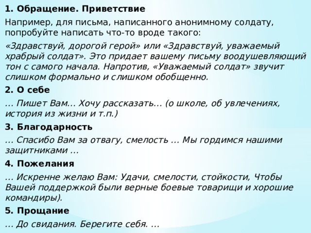 1. Обращение. Приветствие Например, для письма, написанного анонимному солдату, попробуйте написать что-то вроде такого:  «Здравствуй, дорогой герой» или «Здравствуй, уважаемый храбрый солдат». Это придает вашему письму воодушевляющий тон с самого начала. Напротив, «Уважаемый солдат» звучит слишком формально и слишком обобщенно. 2. О себе … Пишет Вам… Хочу рассказать… (о школе, об увлечениях, история из жизни и т.п.) 3. Благодарность … Спасибо Вам за отвагу, смелость … Мы гордимся нашими защитниками … 4. Пожелания … Искренне желаю Вам: Удачи, смелости, стойкости, Чтобы Вашей поддержкой были верные боевые товарищи и хорошие командиры). 5. Прощание … До свидания. Берегите себя. … 