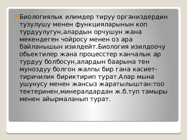 Биологиялык илимдер тируу организдердин тузулушу менен функцияларынын коп турдуулугун,алардын орчушун жана мекендеген чойросу менен оз ара байланышын изилдейт.Биология изилдоочу обьектилер жана процесстер канчалык ар турдуу болбосун,алардын баарына тен муноздуу болгон жалпы бир гана касиет-тиричилик бириктирип турат.Алар мына ушунусу менен жансыз жаратылыштан:тоо тектеринен,минералдардан ж.б.туп тамыры менен айырмаланып турат. 
