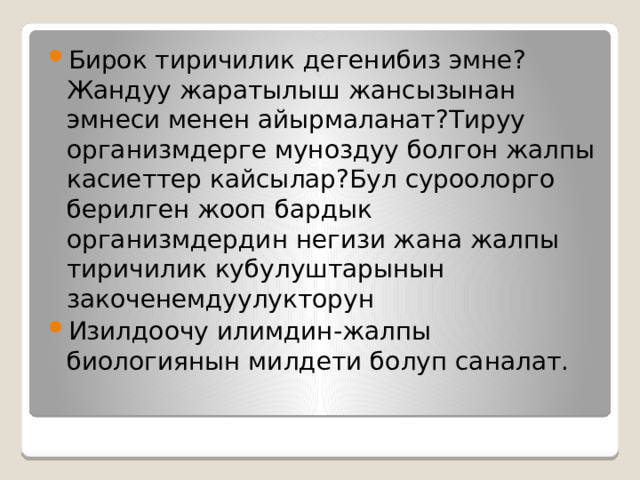 Бирок тиричилик дегенибиз эмне?Жандуу жаратылыш жансызынан эмнеси менен айырмаланат?Тируу организмдерге муноздуу болгон жалпы касиеттер кайсылар?Бул суроолорго берилген жооп бардык организмдердин негизи жана жалпы тиричилик кубулуштарынын закоченемдуулукторун Изилдоочу илимдин-жалпы биологиянын милдети болуп саналат. 
