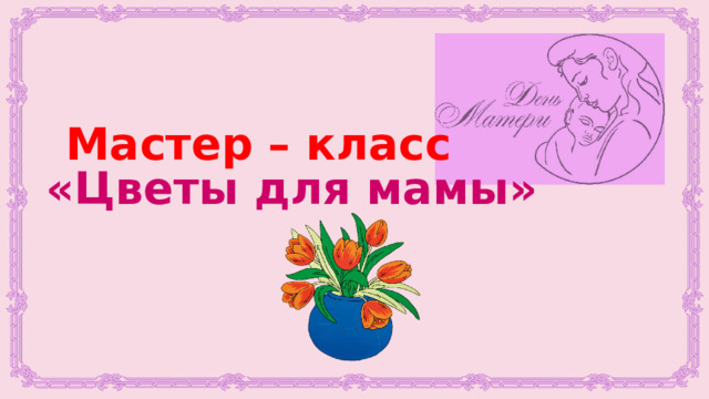 Мастер – класс «Цветы для мамы» 