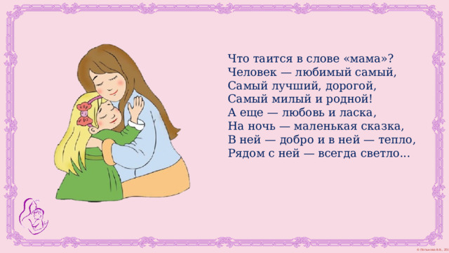 Что таится в слове «мама»?  Человек — любимый самый,  Самый лучший, дорогой,  Самый милый и родной!  А еще — любовь и ласка,  На ночь — маленькая сказка,  В ней — добро и в ней — тепло,  Рядом с ней — всегда светло...   