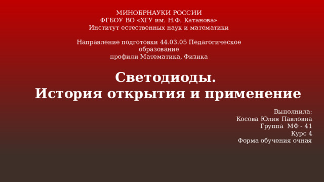 МИНОБРНАУКИ РОССИИ  ФГБОУ ВО «ХГУ им. Н.Ф. Катанова»  Институт естественных наук и математики   Направление подготовки 44.03.05 Педагогическое образование  профили Математика, Физика Светодиоды. История открытия и применение  Выполнила:  Косова Юлия Павловна  Группа МФ - 41  Курс 4  Форма обучения очная 