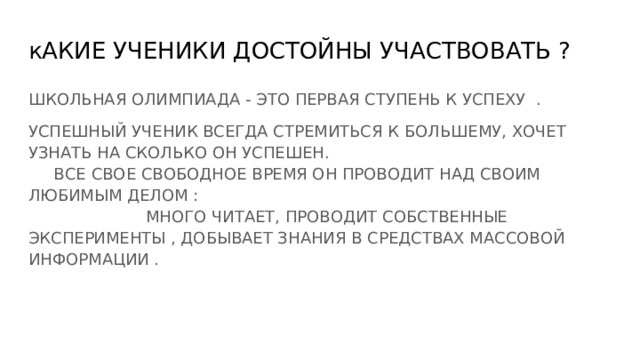 кАКИЕ УЧЕНИКИ ДОСТОЙНЫ УЧАСТВОВАТЬ ? ШКОЛЬНАЯ ОЛИМПИАДА - ЭТО ПЕРВАЯ СТУПЕНЬ К УСПЕХУ . УСПЕШНЫЙ УЧЕНИК ВСЕГДА СТРЕМИТЬСЯ К БОЛЬШЕМУ, ХОЧЕТ УЗНАТЬ НА СКОЛЬКО ОН УСПЕШЕН. ВСЕ СВОЕ СВОБОДНОЕ ВРЕМЯ ОН ПРОВОДИТ НАД СВОИМ ЛЮБИМЫМ ДЕЛОМ : МНОГО ЧИТАЕТ, ПРОВОДИТ СОБСТВЕННЫЕ ЭКСПЕРИМЕНТЫ , ДОБЫВАЕТ ЗНАНИЯ В СРЕДСТВАХ МАССОВОЙ ИНФОРМАЦИИ . 