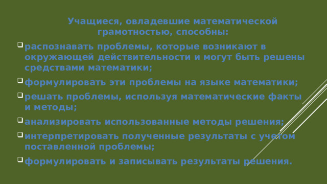  Учащиеся, овладевшие математической грамотностью, способны: распознавать проблемы, которые возникают в окружающей действительности и могут быть решены средствами математики; формулировать эти проблемы на языке математики; решать проблемы, используя математические факты и методы; анализировать использованные методы решения; интерпретировать полученные результаты с учетом поставленной проблемы; формулировать и записывать результаты решения. 
