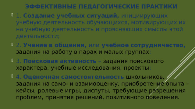 ЭФФЕКТИВНЫЕ ПЕДАГОГИЧЕСКИЕ ПРАКТИКИ 1. Создание учебных ситуаций, инициирующих учебную деятельность обучающихся, мотивирующих их на учебную деятельность и проясняющих смыслы этой деятельности; 2. Учение в общении, или учебное сотрудничество, задания на работу в парах и малых группах ; 3. Поисковая активность – задания поискового характера, учебные исследования, проекты ; 4. Оценочная самостоятельность школьников, задания на само- и взаимооценку, приобретение опыта – кейсы, ролевые игры, диспуты, требующие разрешения проблем, принятия решений, позитивного поведения. 