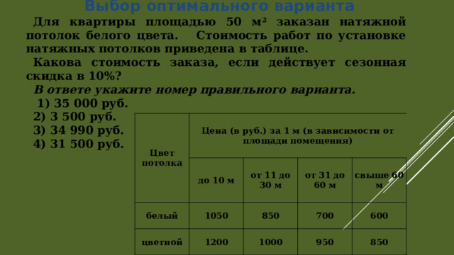  Выбор оптимального варианта Для квартиры площадью 50 м 2 заказан натяжной потолок белого цвета. Стоимость работ по установке натяжных потолков приведена в таблице. Какова стоимость заказа, если действует сезонная скидка в 10%? В ответе укажите номер правильного варианта.   1) 35 000 руб. 2) 3 500 руб. 3) 34 990 руб. 4) 31 500 руб. Цвет потолка Цена (в руб.) за 1 м (в зависимости от площади помещения) белый до 10 м цветной 1050 от 11 до 30 м 850 от 31 до 60 м 1200 1000 700 свыше 60 м 600 950 850 