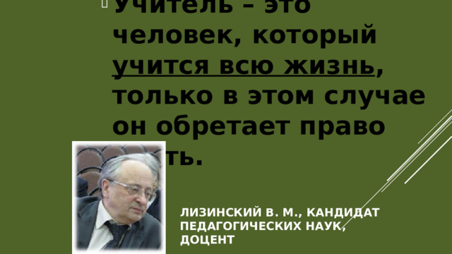 Учитель – это человек, который учится всю жизнь , только в этом случае он обретает право учить.   Лизинский В. М., кандидат педагогических наук, доцент 