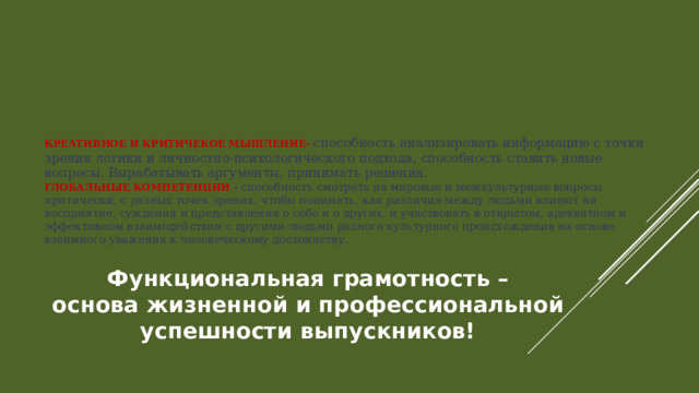 КРЕАТИВНОЕ И КРИТИЧЕКОЕ МЫШЛЕНИЕ- способность анализировать информацию с точки зрения логики и личностно-психологического подхода, способность ставить новые вопросы. Вырабатывать аргументы, принимать решения.  ГЛОБАЛЬНЫЕ КОМПЕТЕНЦИИ - способность смотреть на мировые и межкультурные вопросы критически, с разных точек зрения, чтобы понимать, как различия между людьми влияют на восприятие, суждения и представления о себе и о других, и участвовать в открытом, адекватном и эффективном взаимодействии с другими людьми разного культурного происхождения на основе взаимного уважения к человеческому достоинству.   Функциональная грамотность – основа жизненной и профессиональной успешности выпускников! 