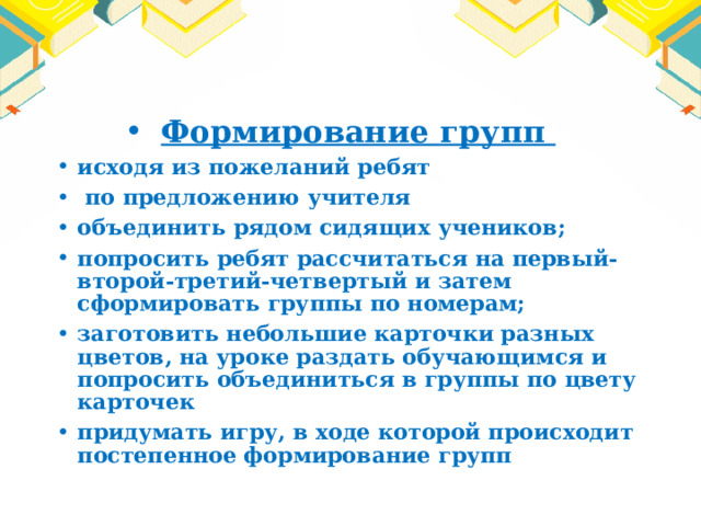 Формирование групп исходя из пожеланий ребят  по предложению учителя объединить рядом сидящих учеников; попросить ребят рассчитаться на первый-второй-третий-четвертый и затем сформировать группы по номерам; заготовить небольшие карточки разных цветов, на уроке раздать обучающимся и попросить объединиться в группы по цвету карточек придумать игру, в ходе которой происходит постепенное формирование групп 