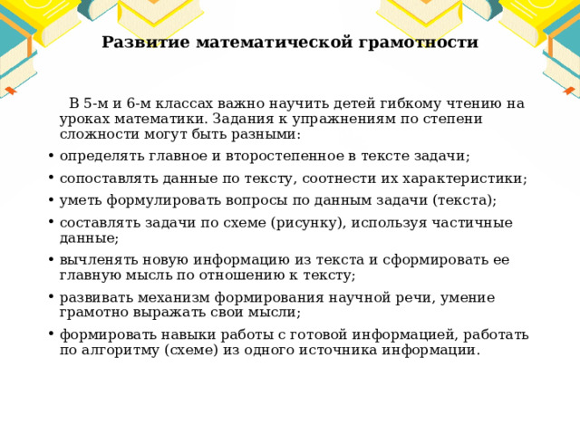 Развитие математической грамотности  В 5-м и 6-м классах важно научить детей гибкому чтению на уроках математики. Задания к упражнениям по степени сложности могут быть разными: определять главное и второстепенное в тексте задачи; сопоставлять данные по тексту, соотнести их характеристики; уметь формулировать вопросы по данным задачи (текста); составлять задачи по схеме (рисунку), используя частичные данные; вычленять новую информацию из текста и сформировать ее главную мысль по отношению к тексту; развивать механизм формирования научной речи, умение грамотно выражать свои мысли; формировать навыки работы с готовой информацией, работать по алгоритму (схеме) из одного источника информации. 