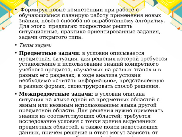  Формируя новые компетенции при работе с обучающимися планирую работу применения новых знаний, нового способа по выработанному алгоритму. Для этого предлагаю подросткам решить ситуационные, практико-ориентированные задания, задачи открытого типа. Типы задач: Предметные задачи : в условии описывается предметная ситуация, для решения которой требуется установление и использование знаний конкретного учебного предмета, изучаемых на разных этапах и в разных его разделах; в ходе анализа условия необходимо «считать информацию», представленную в разных формах, сконструировать способ решения. Межпредметные задачи : в условии описана ситуация на языке одной из предметных областей с явным или неявным использованием языка другой предметной области. Для решения нужно применять знания из соответствующих областей; требуется исследование условия с точки зрения выделенных предметных областей, а также поиск недостающих данных, причем решение и ответ могут зависеть от исходных данных, выбранных (найденных) самими обучающимися 
